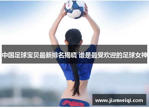 中国足球宝贝最新排名揭晓 谁是最受欢迎的足球女神