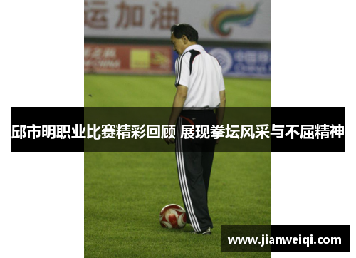 邱市明职业比赛精彩回顾 展现拳坛风采与不屈精神